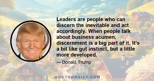 Leaders are people who can discern the inevitable and act accordingly. When people talk about business acumen, discernment is a big part of it. It's a bit like gut instinct, but a little more developed.