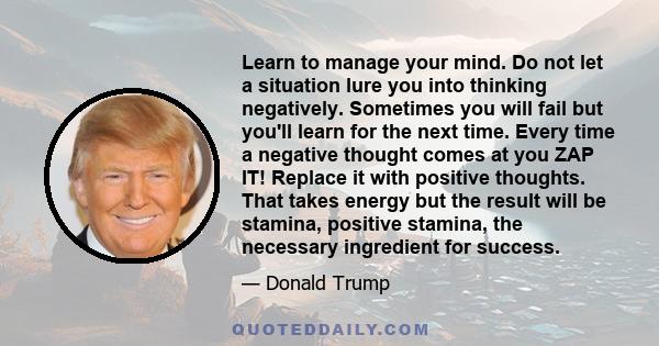 Learn to manage your mind. Do not let a situation lure you into thinking negatively. Sometimes you will fail but you'll learn for the next time. Every time a negative thought comes at you ZAP IT! Replace it with