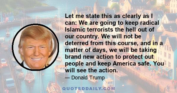 Let me state this as clearly as I can: We are going to keep radical Islamic terrorists the hell out of our country. We will not be deterred from this course, and in a matter of days, we will be taking brand new action