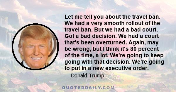 Let me tell you about the travel ban. We had a very smooth rollout of the travel ban. But we had a bad court. Got a bad decision. We had a court that's been overturned. Again, may be wrong, but I think it's 80 percent