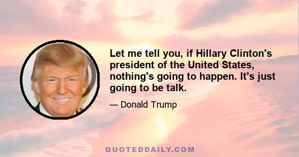 Let me tell you, if Hillary Clinton's president of the United States, nothing's going to happen. It's just going to be talk.