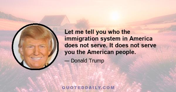 Let me tell you who the immigration system in America does not serve. It does not serve you the American people.