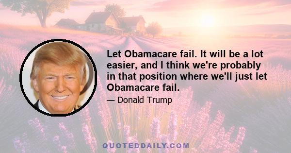 Let Obamacare fail. It will be a lot easier, and I think we're probably in that position where we'll just let Obamacare fail.