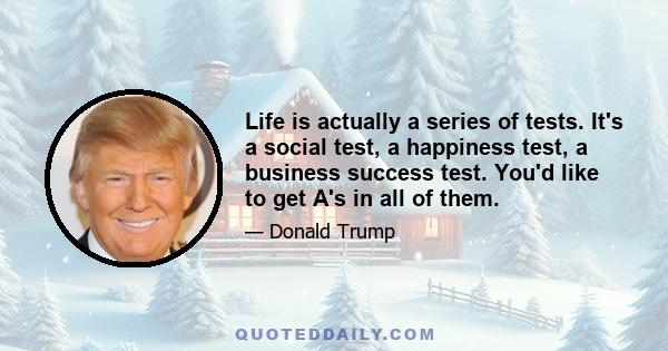 Life is actually a series of tests. It's a social test, a happiness test, a business success test. You'd like to get A's in all of them.