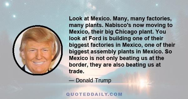 Look at Mexico. Many, many factories, many plants. Nabisco's now moving to Mexico, their big Chicago plant. You look at Ford is building one of their biggest factories in Mexico, one of their biggest assembly plants in