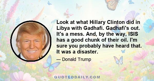 Look at what Hillary Clinton did in Libya with Gadhafi. Gadhafi's out. It's a mess. And, by the way, ISIS has a good chunk of their oil. I'm sure you probably have heard that. It was a disaster.