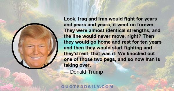 Look, Iraq and Iran would fight for years and years and years, it went on forever. They were almost identical strengths, and the line would never move, right? Then they would go home and rest for ten years and then they 