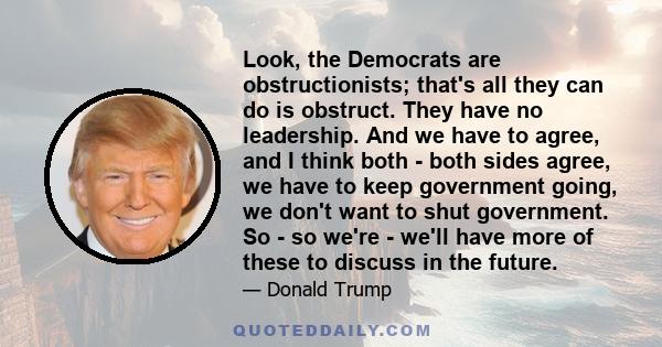 Look, the Democrats are obstructionists; that's all they can do is obstruct. They have no leadership. And we have to agree, and I think both - both sides agree, we have to keep government going, we don't want to shut