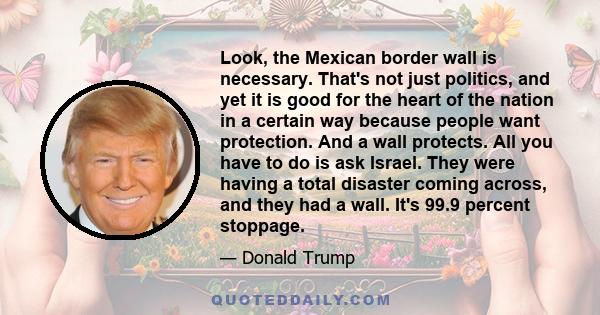 Look, the Mexican border wall is necessary. That's not just politics, and yet it is good for the heart of the nation in a certain way because people want protection. And a wall protects. All you have to do is ask