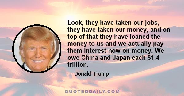 Look, they have taken our jobs, they have taken our money, and on top of that they have loaned the money to us and we actually pay them interest now on money. We owe China and Japan each $1.4 trillion.