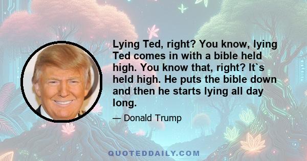 Lying Ted, right? You know, lying Ted comes in with a bible held high. You know that, right? It`s held high. He puts the bible down and then he starts lying all day long.