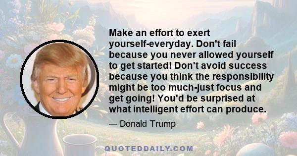 Make an effort to exert yourself-everyday. Don't fail because you never allowed yourself to get started! Don't avoid success because you think the responsibility might be too much-just focus and get going! You'd be