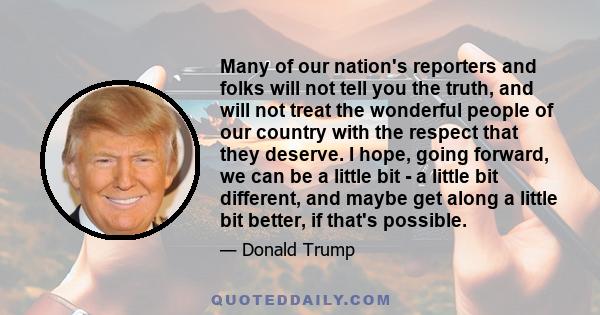 Many of our nation's reporters and folks will not tell you the truth, and will not treat the wonderful people of our country with the respect that they deserve. I hope, going forward, we can be a little bit - a little