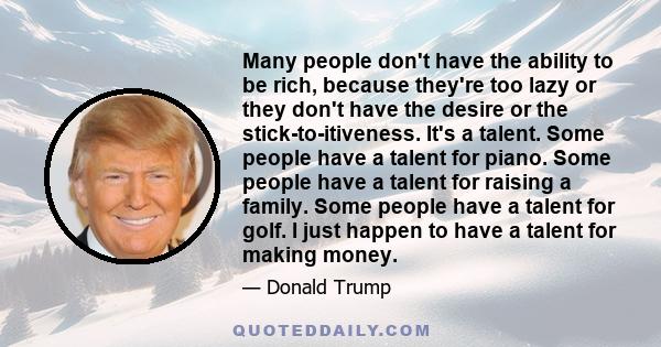 Many people don't have the ability to be rich, because they're too lazy or they don't have the desire or the stick-to-itiveness. It's a talent. Some people have a talent for piano. Some people have a talent for raising