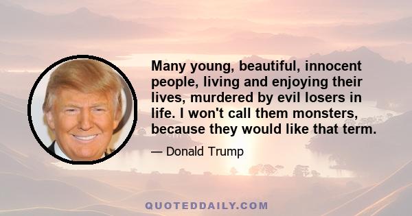 Many young, beautiful, innocent people, living and enjoying their lives, murdered by evil losers in life. I won't call them monsters, because they would like that term.