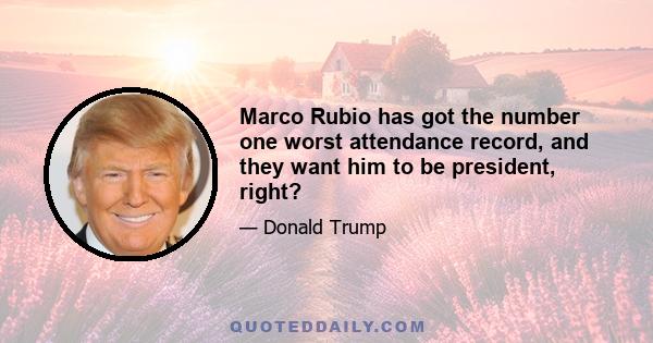 Marco Rubio has got the number one worst attendance record, and they want him to be president, right?