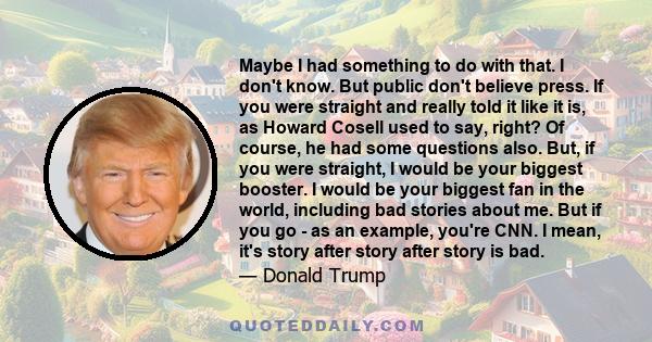 Maybe I had something to do with that. I don't know. But public don't believe press. If you were straight and really told it like it is, as Howard Cosell used to say, right? Of course, he had some questions also. But,