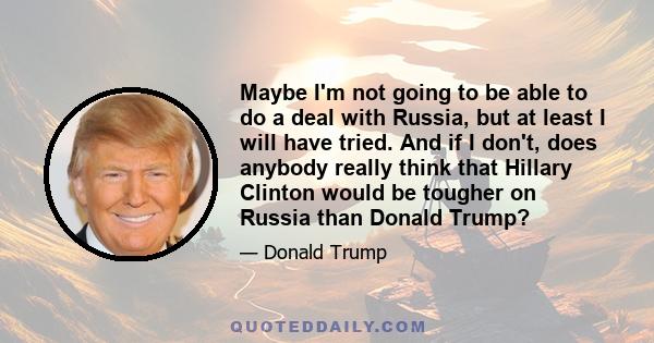 Maybe I'm not going to be able to do a deal with Russia, but at least I will have tried. And if I don't, does anybody really think that Hillary Clinton would be tougher on Russia than Donald Trump?