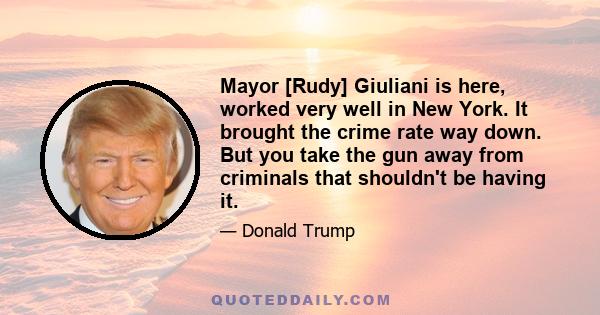 Mayor [Rudy] Giuliani is here, worked very well in New York. It brought the crime rate way down. But you take the gun away from criminals that shouldn't be having it.