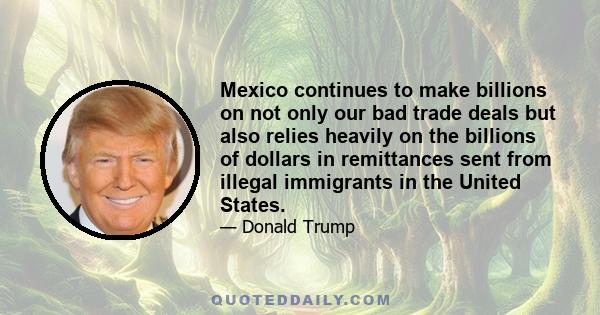 Mexico continues to make billions on not only our bad trade deals but also relies heavily on the billions of dollars in remittances sent from illegal immigrants in the United States.