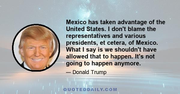 Mexico has taken advantage of the United States. I don't blame the representatives and various presidents, et cetera, of Mexico. What I say is we shouldn't have allowed that to happen. It's not going to happen anymore.