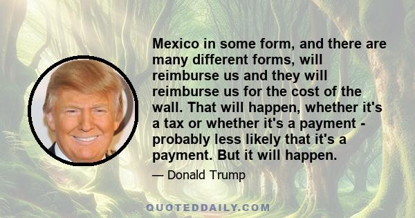 Mexico in some form, and there are many different forms, will reimburse us and they will reimburse us for the cost of the wall. That will happen, whether it's a tax or whether it's a payment - probably less likely that