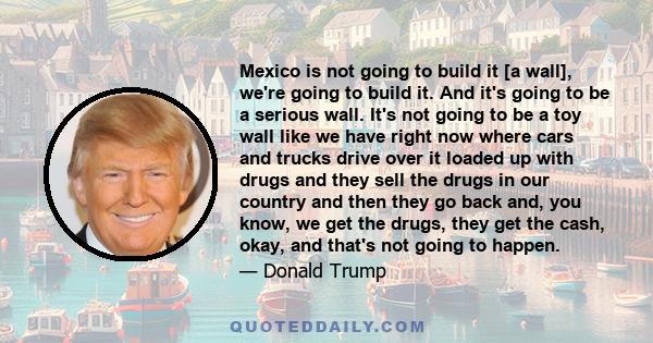 Mexico is not going to build it [a wall], we're going to build it. And it's going to be a serious wall. It's not going to be a toy wall like we have right now where cars and trucks drive over it loaded up with drugs and 