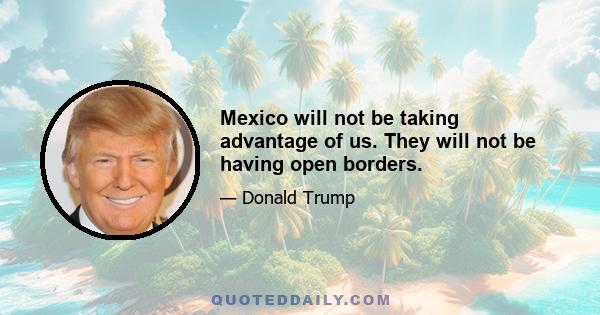 Mexico will not be taking advantage of us. They will not be having open borders.