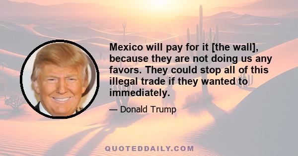 Mexico will pay for it [the wall], because they are not doing us any favors. They could stop all of this illegal trade if they wanted to immediately.