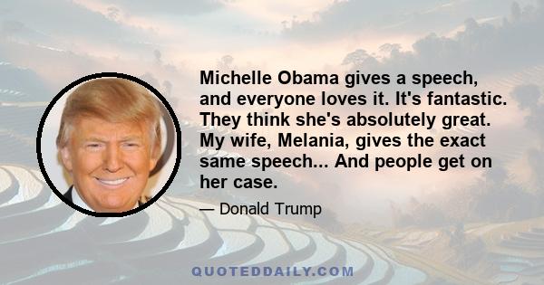 Michelle Obama gives a speech, and everyone loves it. It's fantastic. They think she's absolutely great. My wife, Melania, gives the exact same speech... And people get on her case.