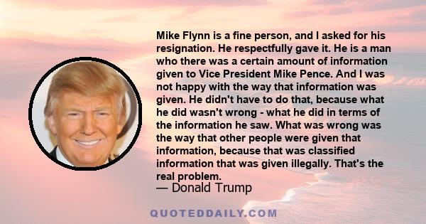 Mike Flynn is a fine person, and I asked for his resignation. He respectfully gave it. He is a man who there was a certain amount of information given to Vice President Mike Pence. And I was not happy with the way that