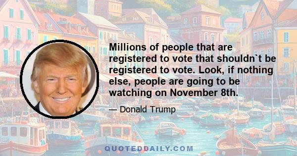 Millions of people that are registered to vote that shouldn`t be registered to vote. Look, if nothing else, people are going to be watching on November 8th.