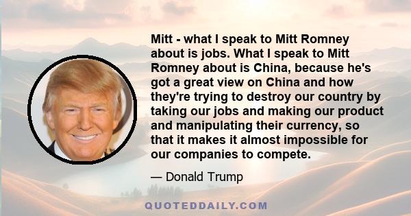 Mitt - what I speak to Mitt Romney about is jobs. What I speak to Mitt Romney about is China, because he's got a great view on China and how they're trying to destroy our country by taking our jobs and making our