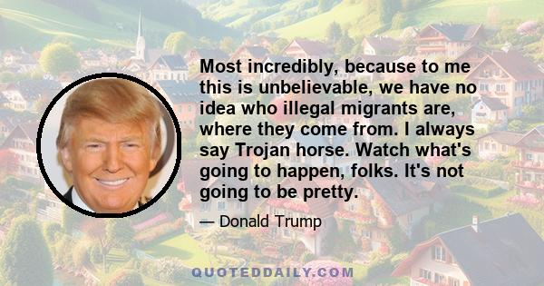 Most incredibly, because to me this is unbelievable, we have no idea who illegal migrants are, where they come from. I always say Trojan horse. Watch what's going to happen, folks. It's not going to be pretty.