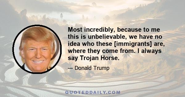 Most incredibly, because to me this is unbelievable, we have no idea who these [immigrants] are, where they come from. I always say Trojan Horse.