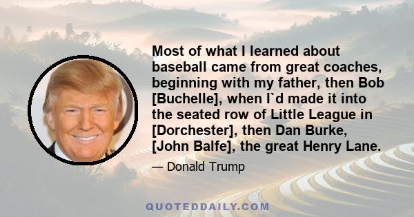 Most of what I learned about baseball came from great coaches, beginning with my father, then Bob [Buchelle], when I`d made it into the seated row of Little League in [Dorchester], then Dan Burke, [John Balfe], the