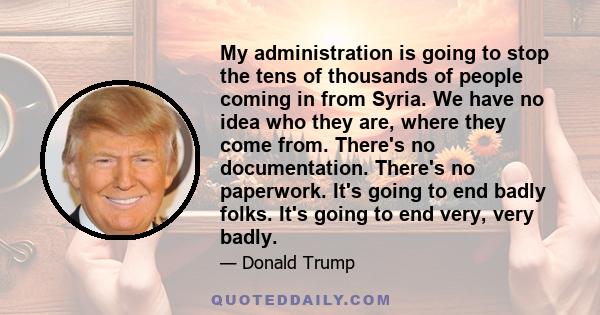 My administration is going to stop the tens of thousands of people coming in from Syria. We have no idea who they are, where they come from. There's no documentation. There's no paperwork. It's going to end badly folks. 