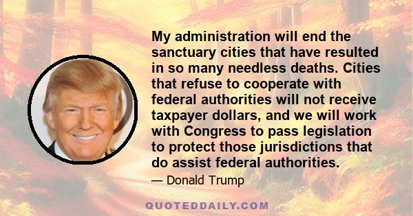 My administration will end the sanctuary cities that have resulted in so many needless deaths. Cities that refuse to cooperate with federal authorities will not receive taxpayer dollars, and we will work with Congress