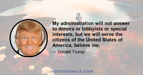 My administration will not answer to donors or lobbyists or special interests, but we will serve the citizens of the United States of America, believe me.