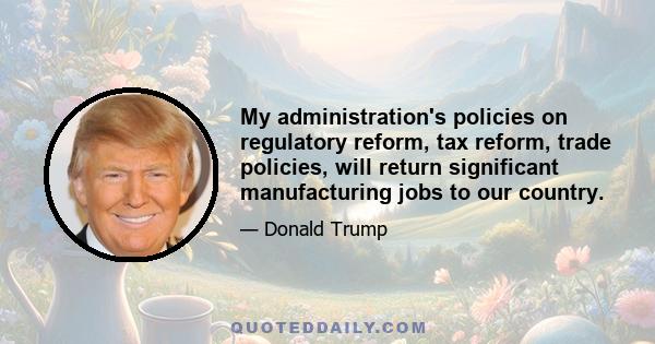 My administration's policies on regulatory reform, tax reform, trade policies, will return significant manufacturing jobs to our country.