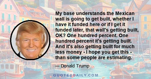 My base understands the Mexican wall is going to get built, whether I have it funded here or if I get it funded later, that wall's getting built, OK? One hundred percent. One hundred percent it's getting built. And it's 