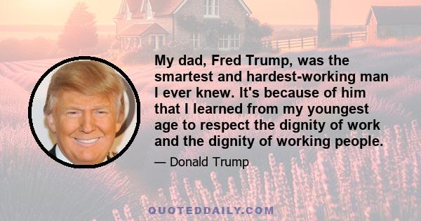 My dad, Fred Trump, was the smartest and hardest-working man I ever knew. It's because of him that I learned from my youngest age to respect the dignity of work and the dignity of working people.