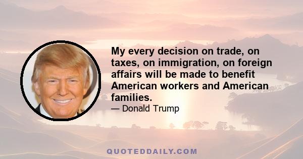 My every decision on trade, on taxes, on immigration, on foreign affairs will be made to benefit American workers and American families.