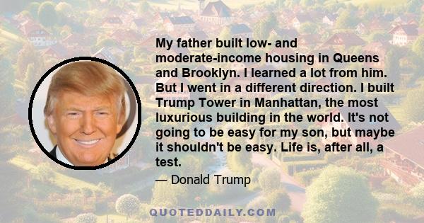 My father built low- and moderate-income housing in Queens and Brooklyn. I learned a lot from him. But I went in a different direction. I built Trump Tower in Manhattan, the most luxurious building in the world. It's