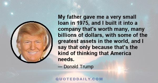 My father gave me a very small loan in 1975, and I built it into a company that's worth many, many billions of dollars, with some of the greatest assets in the world, and I say that only because that's the kind of