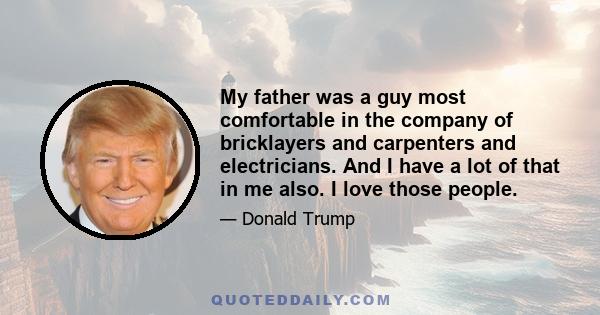 My father was a guy most comfortable in the company of bricklayers and carpenters and electricians. And I have a lot of that in me also. I love those people.