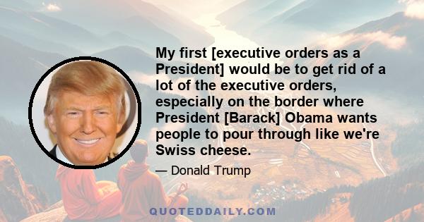 My first [executive orders as a President] would be to get rid of a lot of the executive orders, especially on the border where President [Barack] Obama wants people to pour through like we're Swiss cheese.