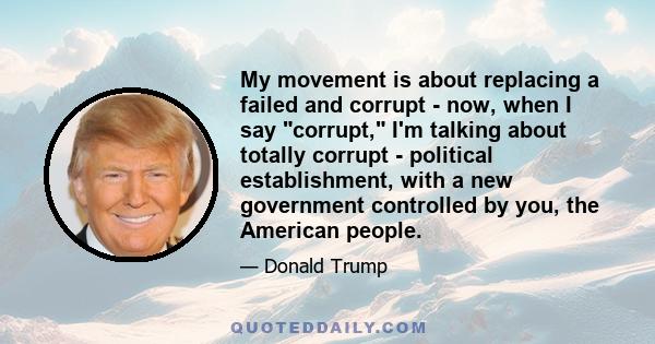 My movement is about replacing a failed and corrupt - now, when I say corrupt, I'm talking about totally corrupt - political establishment, with a new government controlled by you, the American people.