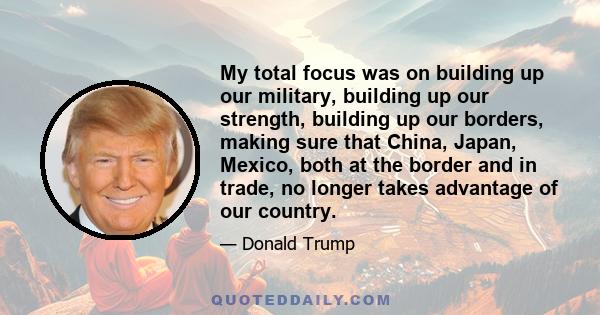 My total focus was on building up our military, building up our strength, building up our borders, making sure that China, Japan, Mexico, both at the border and in trade, no longer takes advantage of our country.