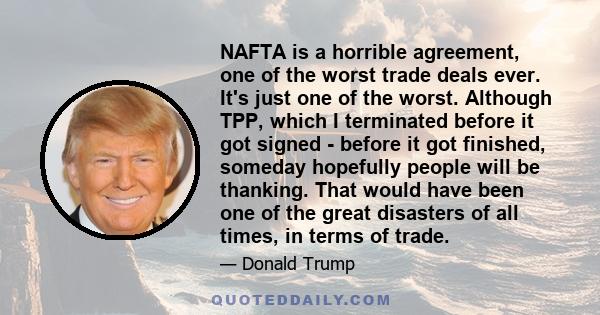 NAFTA is a horrible agreement, one of the worst trade deals ever. It's just one of the worst. Although TPP, which I terminated before it got signed - before it got finished, someday hopefully people will be thanking.